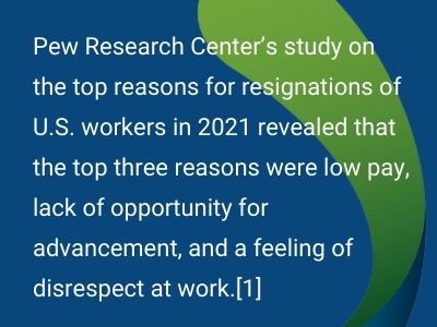 Pew Research Center’s study on the top reasons for resignations of U.S. workers in 2021 revealed that the top three reasons were low pay, lack of opportunity for advancement, and a feeling of disrespect at work.[1] 